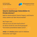 Donnerstag, 07.12.23, Smarte Spielzeuge: Datendiebe im Kinderzimmer? Bald ist Weihnachten! Smarte Puppen und Smarte Autos stehen auf dem Wunschzettel? Wir fragen uns: Auf was muss ich beim kauf achten? Ist dieses Gerät für mein Kind geeignet? Sind meine persönlichen Daten sicher? Antje und Jessica geben euch im Webinar Antworten und Tipps!